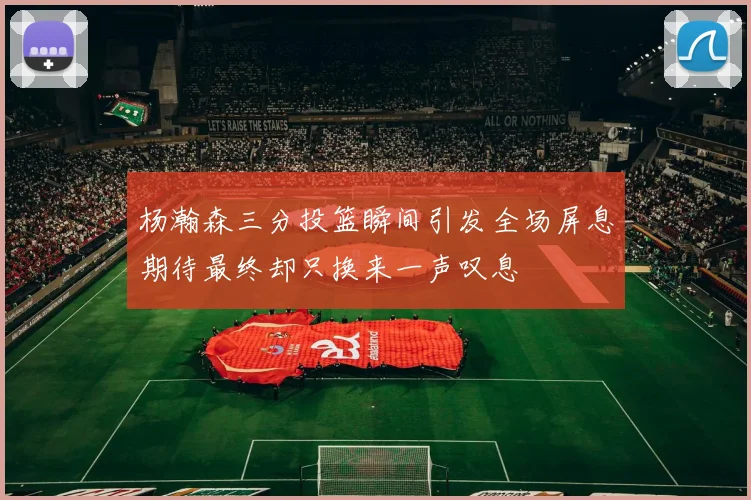 杨瀚森三分投篮瞬间引发全场屏息期待最终却只换来一声叹息
