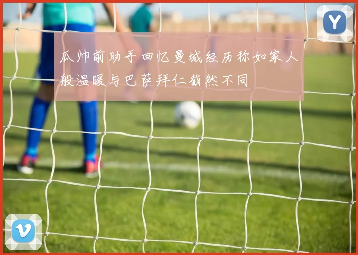 瓜帅前助手回忆曼城经历称如家人般温暖与巴萨拜仁截然不同