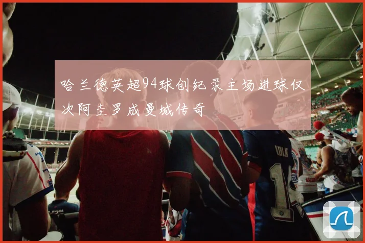 哈兰德英超94球创纪录主场进球仅次阿圭罗成曼城传奇