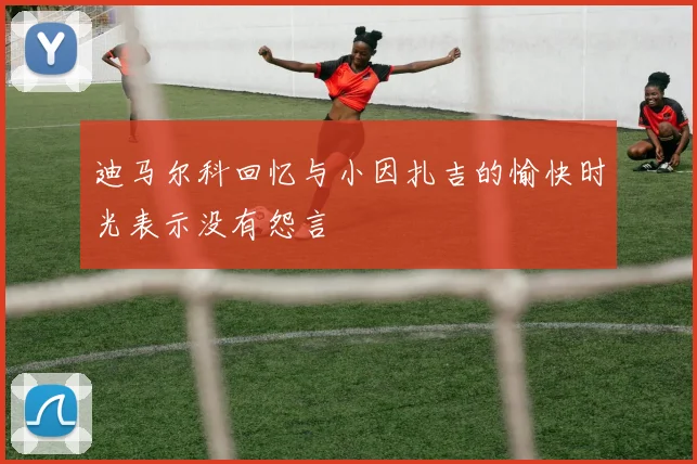 迪马尔科回忆与小因扎吉的愉快时光表示没有怨言