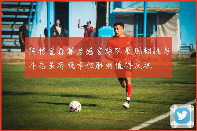 阿特金森赛后感言球队展现韧性与斗志虽有侥幸但胜利值得庆祝
