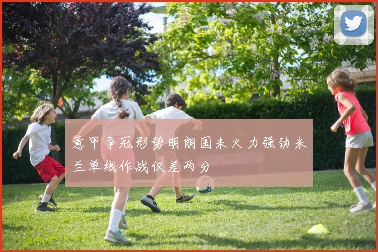 意甲争冠形势明朗国米火力强劲米兰单线作战仅差两分