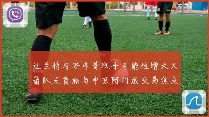 杜兰特与字母哥联手可能性增大火箭队五首轮与申京阿门成交易焦点
