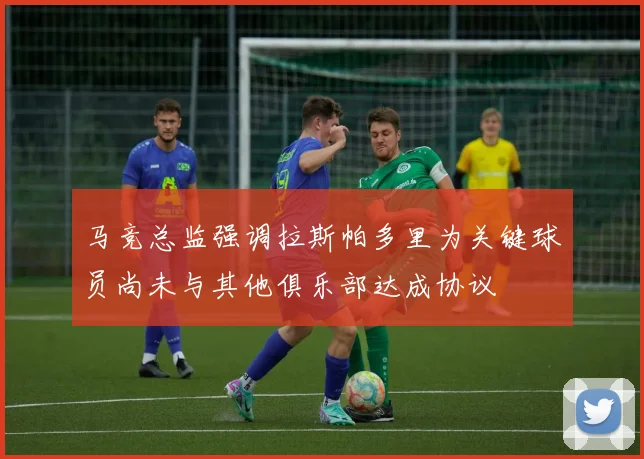 马竞总监强调拉斯帕多里为关键球员尚未与其他俱乐部达成协议