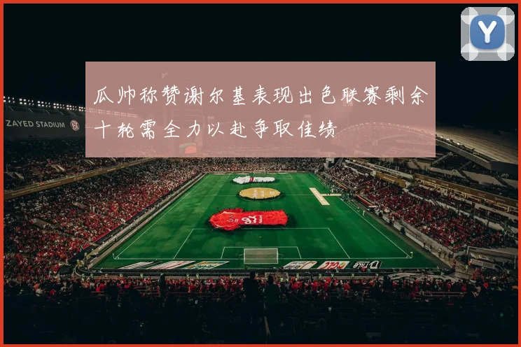 瓜帅称赞谢尔基表现出色联赛剩余十轮需全力以赴争取佳绩