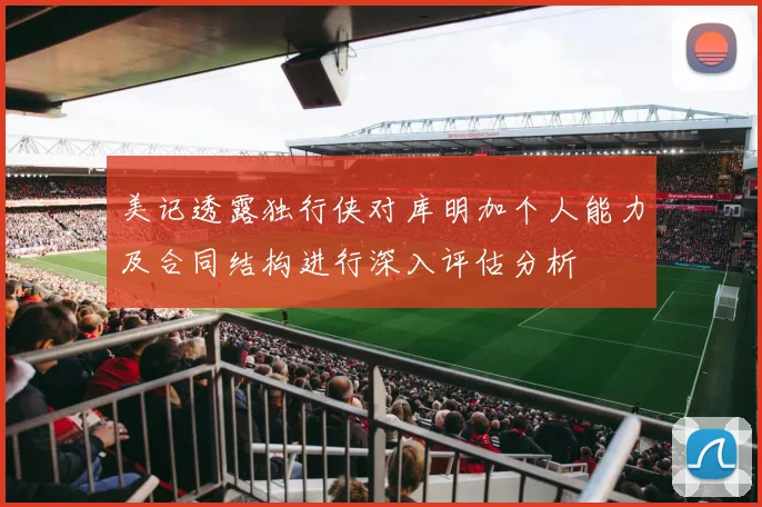 美记透露独行侠对库明加个人能力及合同结构进行深入评估分析