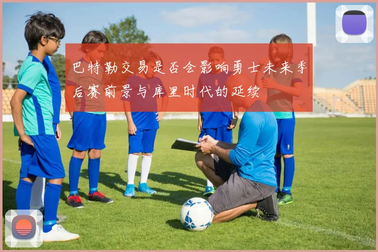 巴特勒交易是否会影响勇士未来季后赛前景与库里时代的延续