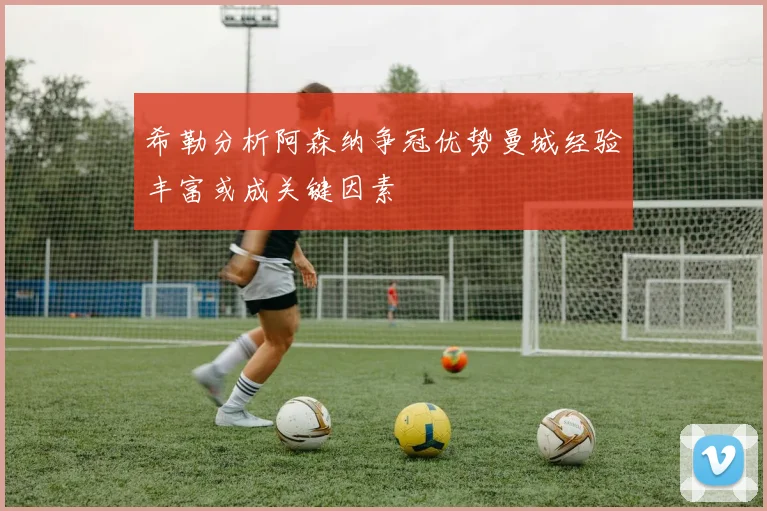 希勒分析阿森纳争冠优势曼城经验丰富或成关键因素