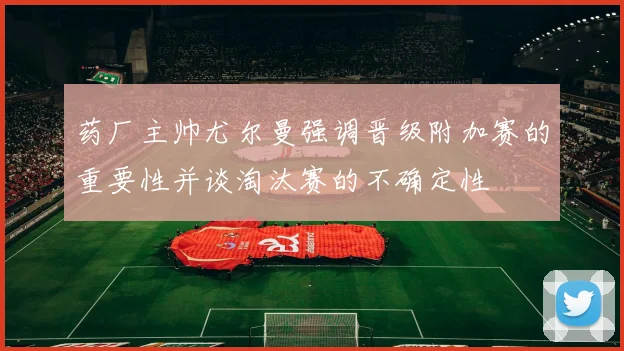 药厂主帅尤尔曼强调晋级附加赛的重要性并谈淘汰赛的不确定性