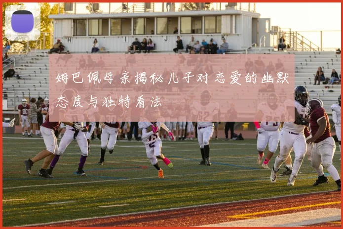 姆巴佩母亲揭秘儿子对恋爱的幽默态度与独特看法