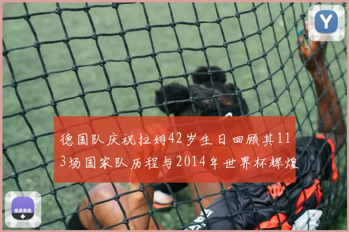 德国队庆祝拉姆42岁生日回顾其113场国家队历程与2014年世界杯辉煌